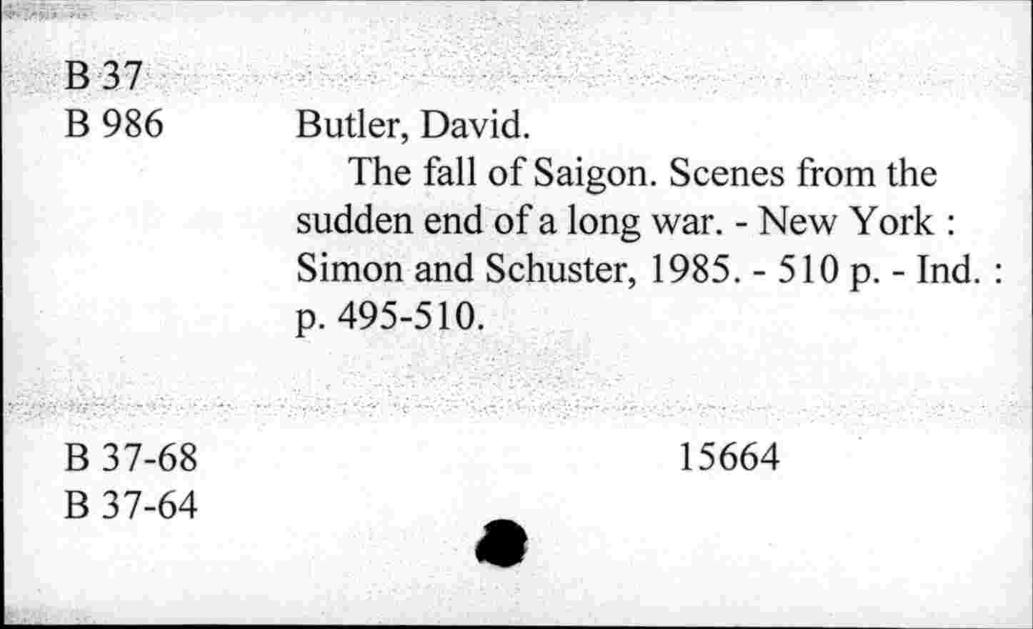 ﻿B 37 B 986	Butler, David. The fall of Saigon. Scenes from the sudden end of a long war. - New York : Simon and Schuster, 1985. - 510 p. - Ind. : p. 495-510.
B 37-68 B 37-64	15664